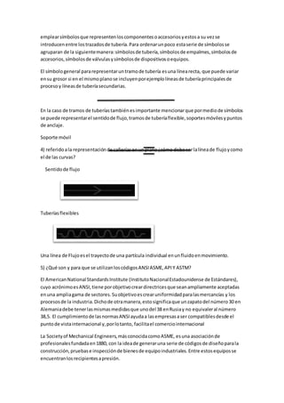 emplearsímbolosque representenloscomponentesoaccesoriosyestosa su vezse
introducenentre lostrazadosde tubería.Para ordenarunpoco estaserie de símbolosse
agruparan de la siguientemanera:símbolosde tubería,símbolosde empalmes,símbolosde
accesorios,símbolosde válvulasysímbolosde dispositivosoequipos.
El símbologeneral pararepresentaruntramode tubería esuna línearecta, que puede variar
ensu grosor si en el mismoplanose incluyenporejemplolíneasde tuberíaprincipalesde
procesoy líneasde tuberíasecundarias.
En la caso de tramos de tuberíastambiénesimportante mencionarque pormediode símbolos
se puede representarel sentidode flujo,tramosde tuberíaflexible,soportesmóvilesypuntos
de anclaje.
Soporte móvil
4) referidoala representaciónde cañeríasenunplano¿cómo debe serlalíneade flujoycomo
el de las curvas?
Sentidode flujo
Tuberíasflexibles
Una línea de Flujoesel trayectode una partícula individual enunfluidoenmovimiento.
5) ¿Qué son y para que se utilizanloscódigosANSIASME,APIY ASTM?
El AmericanNational StandardsInstitute (InstitutoNacionalEstadounidense de Estándares),
cuyo acrónimoesANSI,tiene porobjetivocreardirectricesque seanampliamente aceptadas
enuna ampliagama de sectores.Suobjetivoescrearuniformidadparalasmercancías y los
procesosde la industria.Dichode otramanera,estosignificaque unzapatodel número30 en
Alemaniadebe tenerlasmismasmedidasque unodel 38 enRusiay no equivaleral número
38,5. El cumplimientode lasnormasANSIayudaa lasempresasaser compatiblesdesde el
puntode vistainternacional y,porlotanto, facilitael comerciointernacional
La Societyof Mechanical Engineers,másconocidacomoASME, esuna asociaciónde
profesionalesfundadaen1880, con la ideade generaruna serie de códigosde diseñoparala
construcción,pruebase inspecciónde bienesde equipoindustriales.Entre estosequiposse
encuentranlosrecipientesapresión.
 