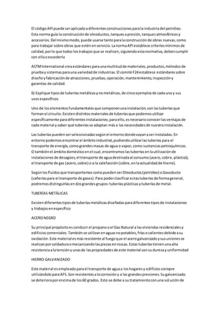 El códigoAPIpuede seraplicadoadiferentesconstruccionesparalaindustriadel petróleo.
Esta norma guía la construcciónde oleoductos,tanquesapresión,tanquesatmosféricosy
accesorios.Del mismomodo,puede usarse tantoparalaconstrucciónde obras nuevas,como
para trabajar sobre obras que esténenservicio.LanormaAPIestablece criteriosmínimosde
calidad,porlo que todos lostrabajosque se realicen,siguiendoestanormativa,debencumplir
con ellaoexcederla
ASTMInternational creaestándaresparaunamultitudde materiales,productos,métodosde
pruebay sistemasparauna variedadde industrias.El comité F24establece estándaressobre
diseñoyfabricaciónde atracciones,pruebas,operación,mantenimiento,inspeccióny
garantías de calidad.
6) Explique tiposde tuberíasmetálicasynometálicas,de cincoejemplosde cadauna y sus
usosespecíficos
Uno de loselementosfundamentalesque componenunainstalación,sonlastuberíasque
formanel circuito.Existendistintosmaterialesde tuberíasque podemosutilizar
específicamente paradiferentesinstalaciones;paraello,esnecesarioconocerlasventajasde
cada material y saber qué tuberíasse adaptan mása lasnecesidadesde nuestrainstalación.
Las tuberíaspuedenserseleccionadassegúnel entornodondevayanaserinstaladas.En
entornopodemosencontrarel ámbitoindustrial,pudiendoutilizarlastuberíaspara el
transporte de energía,comograndesmasas de agua o vapor,como sustanciaspetroquímicas.
O tambiénel ámbitodomésticoenel cual,encontramoslastuberíasenlautilizaciónde
instalacionesde desagües,el transporte de aguadestinadaal consumo(acero,cobre,plástico),
el transporte de gas (acero,cobre) o a la calefacción(cobre,enlaactualidadde hierro).
Segúnlosfluidosque transportemoscomopuedenserOleoductos(petróleo) oGasoducto
(cañeríaspara el transporte de gases).Para poderclasificarestastuberíasde formageneral,
podremosdistinguirlasendosgrandesgrupos:tuberíasplásticasytuberíasde metal.
TUBERÍAS METÁLICAS
Existendiferentestiposde tuberíasmetálicasdiseñadasparadiferentestiposde instalaciones
y trabajosenespecífico
ACERONEGRO
Su principal propósitoesconducirel propanooel Gas Natural a lasviviendasresidencialesy
edificioscomerciales.Tambiénse utilizanenaguasnopotables,fríasocalientesdebidoasu
oxidación.Este material esmásresistente al fuegoque el acerogalvanizadoysusunionesse
realizanporsoldaduraomecanizandolaspiezasenroscas.Estas tuberíastienenunaalta
resistenciaalatensiónyunasde laspropiedadesde este material sonsudurezayuniformidad
HIERRO GALVANIZADO
Este material esempleadoparael transporte de aguaa loshogaresy edificiossiempre
utilizándoloparaAFS.Sonresistentesalacorrosióny a las grandespresiones.Sugalvanizado
se deterioraporencimade los60 grados. Esto se debe a sutratamientoconuna soluciónde
 