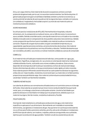 Zincy con carga eléctrica.Este material de duraciónexcepcional,contieneunatriple
protecciónde galvanizado,porlocual,nonecesitanmantenimientos.Sonfácilesde pintar.El
galvanizadoproporcionagranversatilidadyfiabilidad,tambiénaumentalaresistencia.La
construcciónde lastuberías de acero puede serde lossiguientestipos:estiradoosincosturas
(sinsoldadura):longitudinal;ohelicoidal oespiral.Launiónde este material suele ser
mediante procesode soldadura.
ACEROINOXIDABLE
Se utilizanparalas instalacionesde AFSyACS.Normalmenteenhospitales,industria
alimentaria,etc.Sucomposiciónse realizaal menos,conun10% de cromo,lo convierte en
acero oxidable.Debidoaestafabricación,este tipode material noesutilizadoenlasviviendas
debidoal elevadocoste encomparaciónde otrasposiblessolucionesmáseconómicas.Debido
a esta composiciónque formael aceroinoxidable,este material resultaserresistenteala
corrosión.Dispone de unagran durezasobre una gran variedadde temperaturasysu
capacidadde soportarpresionesextremas,asícomoelementosdestructivos.Este material
tiene unaaparienciamuyatractivay sonmuy eficientesyrobustos.Tambiéndestacamosque
son reciclablesydurables.Lasunionesse realizanmediante soldadurasopiezasde compresión
COBRE (Cu)
Es el material másutilizadoparainstalacionesde todotipo,comopuedenser:agua,gas,
calefacción,frigoríficas,energíasolar,etc.Lasunioneseneste tipode material se realizanpor
soldadurablandaofuerte,realizandounasunionesestablesyduraderas.Estasuniones
dependende latemperaturade fusiónque necesitemosalahora de realizareste trabajo.
Existendistintostiposde cobre,enlosque encontramosel cobre rígidoyel cobre recocido.
Estas tuberíasposeendiferentescaracterísticasde lascualespodemosdestacarlassiguientes:
ambas dosson impermeables,resistentesalacorrosión(por susmaterialesenlafabricación) y
proporcionanpocapérdidade carga. Este material contienebuenaconductividadtérmicay
salubridad.Tambiénsonfácilmente maleables.
TUBERÍAS NOMETALICAS
Las tuberíasde plásticossonnormalmenteutilizadastantoenel suministrocomoenel drenaje
de fluidos.Estastuberíasse caracterizanpor tenermenorconductividadtérmicaque lasde
metal,pero,sinembargo,estastienenunaltopoderaislante.Unade lasfacilidadesque
podemosdestacareslafacilidadenel trabajoque nosproporcionan,debidoaque esun
material muyligero,fácil de instalar, resistentealaabrasióny flexible.
POLIETILENO(PE)
Este tipode material plásticoesutilizadoparaconduccionesde agua,este material en
específicoesaptopara el usoalimentario.Normalmente soninstaladosenacometidas
domiciliarias,usoagrícolas e instalacionesde gas.Hayque tenerencuentaque estastuberías
no se utilizanparafluidosapresionescalientes,porello,soloseránutilizadaseninstalaciones
de AFS Este tipode tubería, soninodoras,insípidasyatóxicasconsiguiendounascualidades
óptimaspara laconducciónde agua potable.Tambiénunade lascaracterísticas de este
 