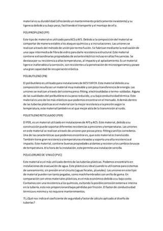 material essudurabilidad(ofreciendounmantenimientoprácticamenteinexistente) ysu
ligerezadebidoasubajo peso,facilitandoel transporte yel montaje de ella.
POLIPROPILENO(PP)
Este tipode material esutilizadoparaACSyAFS.Debidoa lacomposicióndel material se
comportar de maneraestable alosataquesquímicosy a incrustaciones.Lasunionesse
realizanatravésdel métodode uniónportermofusión.Se fabricanmediante larealizaciónde
una capa intermediade fibrade vidrioparadarle resistenciaestructural.Este material
contiene extraordinariaspropiedadesde aislanteeléctricoinclusoenaltasfrecuencias.Se
destacapor su resistenciaaaltastemperaturas,al impactoyal aplastamiento.Esunmaterial
ligeroe inalterablealacorrosión,sonresistentesalapenetraciónde microorganismosyposee
una gran capacidadde recuperaciónelástica.
POLIBUTILENO(PB)
El polibutilenoesutilizadoparainstalacionesde ACSYAFCH.Este material debidoasu
composiciónresultaserunmaterial muymaleable yconpoca transferenciade energía.Las
unionesse realizanatravésdel sistemapress-fitting,electrosoldadasotermo-soldadas.Alguna
de las cualidades del polibutilenoessupesoreducido,ysubajaconductividadtérmica.Este
material esunode losmás elásticosque podemosencontrarenel mercado.A demásdentro
de las tuberíasplásticasesel material conla mejorresistenciaalapresiónsegúnla
temperatura,este material tambiénesel que mejoraíslade la transmisiónal ruido.
POLIETILENORETICULADO (PER)
El PER, esun material utilizadoeninstalacionesde AFSyACS.Este material,debidoasu
construcciónpuede soportardiferentesresistenciasapresionesytemperaturas.Lasuniones
eneste material se realizanatravésde unionesporpiezaspress-fittingoanilloscorrederos.
Una de lascaracterísticas que podemosencontrares,que este material estranslúcido.
Tambiéntiene granresistenciaatemperaturaselevadasysoportaunaalta resistenciaal
impacto.Este material,contiene buenaspropiedadesaislantesyresistenaloscambiosbruscos
de temperatura.A la hora de la instalación,estepermiteunainstalaciónsencilla.
POLICLORURODE VINILO(PVC)
Este material esel más utilizadodentrode lastuberíasplásticas.Podemosencontrarloen
instalacionesde evacuaciónde agua.Este plásticoesideal cuandoloutilizamosparasistemas
de saneamiento,sinpresiónenel circuito(aguasfecales, pluviales).Lasunioneseneste tipo
de material puedensertantopegadas,comomachihembradosconanillode goma.En
comparacióncon otrosmaterialesplásticos,esel máseconómicodebidoasu bajocosto.
Contamoscon unaresistenciaalosquímicos,evitandolaposiblecorrosiónexternae interna
enla tubería,estonos proporcionarábajaspérdidasporfricción.El factorde conductividad
térmicaesmínimoy no requiere mantenimientos.
7) ¿Qué nos indicael coeficiente de seguridad yfactorde cálculo aplicadoal diseñode
tuberías?
 