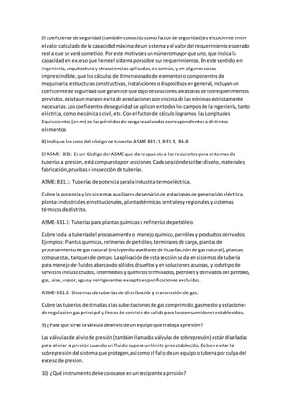 El coeficiente de seguridad(tambiénconocidocomofactorde seguridad) esel cociente entre
el valorcalculadode la capacidadmáximade un sistemayel valordel requerimientoesperado
real a que se verásometido.Poreste motivoesunnúmeromayorque uno,que indicala
capacidaden excesoque tiene el sistemaporsobre susrequerimientos.Eneste sentido,en
ingeniería,arquitecturayotrascienciasaplicadas,escomún,yen algunoscasos
imprescindible,que loscálculos de dimensionadode elementosocomponentesde
maquinaria,estructurasconstructivas,instalacionesodispositivosengeneral,incluyanun
coeficientede seguridadque garantice que bajodesviacionesaleatoriasde losrequerimientos
previstos,existaunmargenextrade prestacionesporencimade lasmínimasestrictamente
necesarias.Loscoeficientesde seguridadse aplicanentodosloscamposde laingeniería,tanto
eléctrica,comomecánicaocivil,etc. Conel factor de cálculologramos lasLongitudes
Equivalentes(enm) de laspérdidasde cargalocalizadascorrespondientesadistintos
elementos
8) Indique losusosdel códigode tuberíasASME B31-1, B31-3, B3-8
El ASME- B31: Es un Códigodel ASMEque da respuestaa losrequisitosparasistemasde
tuberíasa presión,estácompuestoporsecciones.Cadaseccióndescribe:diseño,materiales,
fabricación,pruebase inspecciónde tuberías.
ASME: B31.1: Tuberías de potenciapara laindustriatermoeléctrica.
Cubre la potenciaylossistemasauxiliaresde serviciode estacionesde generacióneléctrica,
plantasindustrialese institucionales,plantastérmicascentralesyregionalesysistemas
térmicosde distrito.
ASME-B31.3: Tuberíaspara plantasquímicasy refineríasde petróleo
Cubre toda latubería del procesamientoo manejoquímico,petróleoyproductosderivados.
Ejemplos:Plantasquímicas,refineríasde petróleo,terminalesde carga,plantasde
procesamientode gasnatural (incluyendoauxiliaresde licuefacciónde gasnatural),plantas
compuestas,tanquesde campo.Laaplicaciónde estasecciónse da ensistemasde tubería
para manejode fluidosabarcandosólidosdisueltosyensolucionesacuosas,ytodotipode
serviciosinclusocrudos,intermediosyquímicosterminados,petróleoyderivadosdel petróleo,
gas, aire,vapor,agua y refrigerantesexceptoespecificacionesexcluidas.
ASME-B31.8: Sistemasde tuberíasde distribuciónytransmisiónde gas.
Cubre lastuberías destinadasalassubestacionesde gascomprimido,gasmedioyestaciones
de regulacióngasprincipal ylíneasde serviciode salidaparalosconsumidoresestablecidos.
9) ¿Para qué sirve laválvulade aliviode unequipoque trabajaapresión?
Las válvulasde aliviode presión(tambiénllamadasválvulasde sobrepresión) estándiseñadas
para aliviarlapresióncuandounfluidosuperaunlímite preestablecido.Debenevitarla
sobrepresióndelsistemaque protegen,asícomoel fallode un equipootuberíapor culpadel
excesode presión.
10) ¿Qué instrumentodebecolocarse enunrecipiente apresión?
 