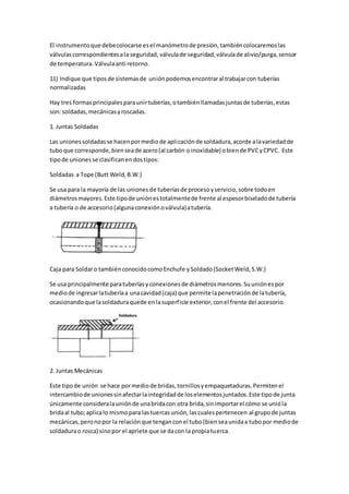 El instrumentoque debecolocarse esel manómetrode presión, tambiéncolocaremoslas
válvulascorrespondientesala seguridad, válvulade seguridad,válvulade alivio/purga,sensor
de temperatura.Válvulaanti retorno.
11) Indique que tiposde sistemasde uniónpodemosencontraral trabajarcon tuberías
normalizadas
Hay tres formasprincipalesparaunirtuberías,otambiénllamadasjuntasde tuberías,estas
son:soldadas,mecánicasyroscadas.
1. Juntas Soldadas
Las unionessoldadasse hacenpormediode aplicaciónde soldadura,acorde alavariedadde
tuboque corresponde,bienseade acero(al carbón o inoxidable) obiende PVCyCPVC. Este
tipode unionesse clasificanendostipos:
Soldadas a Tope (Butt Weld,B.W.)
Se usa para la mayoría de las unionesde tuberíasde procesoyservicio,sobre todoen
diámetrosmayores.Este tipode uniónestotalmentede frente al espesorbiseladode tubería
a tubería o de accesorio(algunaconexiónoválvula)atubería.
Caja para Soldaro tambiénconocidocomoEnchufe ySoldado(SocketWeld,S.W.)
Se usa principalmente paratuberíasyconexionesde diámetrosmenores.Suuniónespor
mediode ingresarlatuberíaa unacavidad(caja) que permite lapenetraciónde latubería,
ocasionandoque lasoldaduraquede enlasuperficie exterior,conel frente del accesorio.
2. Juntas Mecánicas
Este tipode unión se hace pormediode bridas,tornillosyempaquetaduras.Permitenel
intercambiode unionessinafectarlaintegridadde loselementosjuntados.Este tipode junta
únicamente consideralauniónde unabridacon otra brida,sinimportarel cómo se unióla
bridaal tubo;aplicalo mismopara lastuercasunión,lascualespertenecen al grupode juntas
mecánicas,peronopor la relaciónque tenganconel tubo(bienseaunidaa tubopor mediode
soldadurao rosca) sinopor el apriete que se dacon la propiatuerca.
 