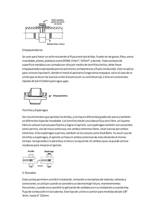 Empaquetaduras
Se usan para hacer unselloresistente al flujoentre dosbridas.Puede serde goma,fibra,acero
inoxidable,plomo,plásticoscomoEPDM,Vitón®,Teflón®,ydemás.Todocontactode
superficie metálicaaser juntadacon otra por medio de tornillosobirlos,debe llevar
empaquetaduraapropiadaparalaspresiones,temperaturasyflujosconducidos.Estonoaplica
para unionestipobarril,donde el metal al apretarse fungecomoempaque,tal esel casode la
uniónque se da enlas tuercasunión(latuercacon su contratuerca),o bienenconexiones
rápidasde barril (latón) para agua ygas.
TornillosyEspárragos
Son loselementosque aprietanlasbridas,yloshayendiferentesgradosde aceroy también
endiferentestiposde inoxidable.Lostornillostienenunacabezafijayotra libre,enlaparte
libre se colocantuercaspara fijarlosylograr el apriete.Losespárragostambiénsonconocidos
como pernos,sonde rosca continuay con ambosextremoslibres.Usantuercasporambos
extremos. A losespárragosopernos,tambiénse lesconoce comoStubBolts.Ya seael uso de
tornillosoespárragos,el apriete se hace enambosextremosde este elementoal mismo
tiempo.Unogirandoa la derechay el otroa laizquierda.En amboscasos se puede utilizar
rondanaspara mejorarel apriete.
3. Roscadas
Estas juntaspermitenunafácil instalación,remociónoreemplazode tuberías,válvulasy
conexiones;se utilizancuandose consideraundesmontaje futuro,mantenimientos
frecuentes,cuandonoesposible laaplicaciónde soldaduraensuinstalaciónocuandohay
flujode conducciónenlastuberías.Este tipode uniónescomúnpara medidasdesde 1/8″
3mm, hasta 6″ 152mm.
 