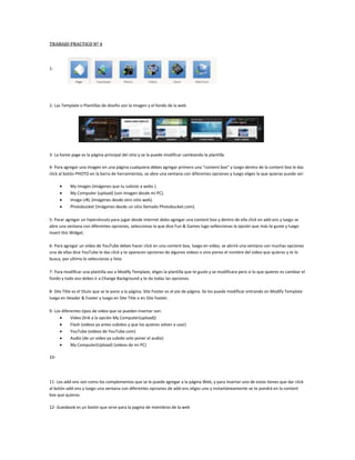 TRABAJO PRACTICO Nº 4 <br />41211593345<br />1-<br />6407152978152- Las Template o Plantillas de diseño son la imagen y el fondo de la web.<br />3- La home page es la página principal del sitio y se la puede modificar cambiando la plantilla. <br />4- Para agregar una imagen en una página cualquiera debes agregar primero una “content box” y luego dentro de la content box le das click al botón PHOTO en la barra de herramientas, se abre una ventana con diferentes opciones y luego eliges la que quieras puede ser:<br />My Images (imágenes que tu subiste a webs ).<br />My Computer (upload) (son imagen desde mi PC).<br />Image URL (imágenes desde otro sitio web).<br />Photobucket (imágenes desde un sitio llamado Photobucket.com).<br />5- Parar agregar un hipervínculo para jugar desde internet debo agregar una content box y dentro de ella click en add-ons y luego se abre una ventana con diferentes opciones, seleccionas la que dice Fun & Games lugo selleccionas la opción que más te guste y luego Insert this Widget.<br />6- Para agregar un video de YouTube debes hacer click en una content box, luego en video, se abrirá una ventana con muchas opciones una de ellas dice YouTube le das click y te aparecen opciones de algunos videos o sino pones el nombre del video que quieras y te lo busca, por ultimo lo seleccionas y listo.<br />7- Para modificar una plantilla vas a Modify Template, eliges la plantilla que te guste y se modificara pero si lo que quieres es cambiar el fondo y todo eso debes ir a Change Background y te da todas las opciones.<br />8- Site Title es el título que se le pone a la página. Site Footer es el pie de página. Se los puede modificar entrando en Modify Template luego en Header & Footer y luego en Site Title o en Site Footer.<br />9- Los diferentes tipos de video que se pueden insertar son:<br />Video (link a la opción My Computer(upload))<br />Flash (videos ya antes subidos y que los quieres volver a usar)<br />YouTube (videos de YouTube.com)<br />Audio (de un video ya subido solo poner el audio)<br />My Computer(Upload) (videos de mi PC)<br />10- <br />11- Los add-ons son como los complementos que se le puede agregar a la página Web, y para insertar uno de estos tienes que dar click al botón add-ons y luego una ventana con diferentes opciones de add-ons eliges uno y instantáneamente se te pondrá en la content box que quieras.<br />12- Guesbook es un botón que sirve para la pagina de miembros de la web<br />13-<br />14- En el botón New Page se crea la página llamada Photo y luego le das un nombre después en Create Page luego eliges un nombre para el álbum y por último subes las fotos.<br />15- Para eliminar o renombrar una página debes hacer click en el botón Page Options y luego en Rename o en Delete Page<br />