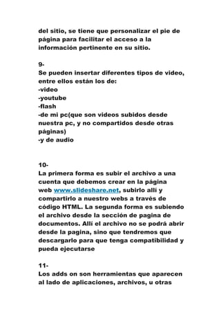 del sitio, se tiene que personalizar el pie de
página para facilitar el acceso a la
información pertinente en su sitio.

9-
Se pueden insertar diferentes tipos de video,
entre ellos están los de:
-video
-youtube
-flash
-de mi pc(que son videos subidos desde
nuestra pc, y no compartidos desde otras
páginas)
-y de audio



10-
La primera forma es subir el archivo a una
cuenta que debemos crear en la página
web www.slideshare.net, subirlo allí y
compartirlo a nuestro webs a través de
código HTML. La segunda forma es subiendo
el archivo desde la sección de pagina de
documentos. Allí el archivo no se podrá abrir
desde la pagina, sino que tendremos que
descargarlo para que tenga compatibilidad y
pueda ejecutarse

11-
Los adds on son herramientas que aparecen
al lado de aplicaciones, archivos, u otras
 