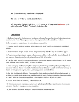 15. ¿Cómo eliminas y renombras una página?


        16. Sube el TP 3 a tu cuenta de slideshare.


        17. Inserta los Trabajos Prácticos 1, 2, 3 y 4 en tu sitio personal webs.com en la
        página llamada "Trabajo Prácticos" desde tu webs.




        Desarrollo
1. Podemos insertar los siguientes tipos de páginas: calendar, foroums, Guestbook, links, videos, store,
members, web Form. Además puede insertar otras páginas adicionales como fotos y videos.
2. Son los archivos que contienen los estilos de una presentación.

3. La home page es la página principal del sitio web; se la puede modificar cambiando la plantilla de
diseño.

4. Para insertar una imagen se debe escribir el siguiente código HTML:< img src =”archivo. Jpg”>

5. Para insertar un hipervínculo, hay que seleccionar una palabra y subrayarla. Por ejemplo Después de
eso hacemos clic en insertar link y de ahí escribimos el link de la página.

6. Hay que añadir una nueva página llamada videos. Luego en la opción add video, hacer clic en Search
from Youtube.Seleccionar el video y hacer clic en Submit.

7. En la home page ir a Modify template y elegir una plantilla; luego en Change Background podemos
modificar el fondo, el color y el diseño. También en Header & Footer se puede modificar el tamaño y la
fuente de letra; poner en negrita, cursiva, subraya y ponerle color a las letras.

8. Site title significa titulo del sitio. Footer significa el pie de página. Al título del sitio haciendo clic en
el titulo; en cambio al pie de página lo modificamos desde la opción Modify template, luego ir a Header
& Footer donde se emplazara un menú con varias opciones, elegir la opción Site Footer.

9. Videos flash, videos de Youtube y videos desde la PC.

10. Entramos en nuestra cuenta en slideshare.net –upload-upload publicy; seleccionamos el documento
copiamos el embed y lo pegamos en nuestra página.

11. Son pequeños programas opcionales que solo funcionan anexados a otros.
 