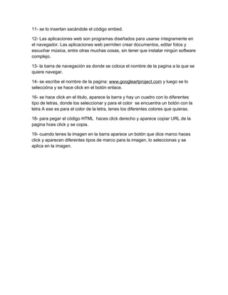 11- se lo insertan sacándole el código embed.

12- Las aplicaciones web son programas diseñados para usarse íntegramente en
el navegador. Las aplicaciones web permiten crear documentos, editar fotos y
escuchar música, entre otras muchas cosas, sin tener que instalar ningún software
complejo.

13- la barra de navegación es donde se coloca el nombre de la pagina a la que se
quiere navegar.

14- se escribe el nombre de la pagina: www.googleartproject.com y luego se lo
seleccióna y se hace click en el botón enlace.

16- se hace click en el titulo, aparece la barra y hay un cuadro con lo diferentes
tipo de letras, donde los seleccionar y para el color se encuentra un botón con la
letra A ese es para el color de la letra, tenes los diferentes colores que quieras.

18- para pegar el código HTML haces click derecho y aparece copiar URL de la
pagina hces click y se copia.

19- cuando tenes la imagen en la barra aparece un botón que dice marco haces
click y aparecen diferentes tipos de marco para la imagen, lo seleccionas y se
aplica en la imagen.
 