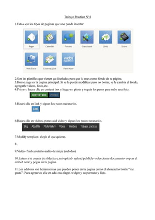 Trabajo Practico N°4
1.Estas son los tipos de paginas que uno puede insertar:
2.Son las planillas que vienen ya diseñadas para que lo uses como fondo de tu página.
3.Home page es la pagina principal. Si se la puede modificar pero no borrar, se le cambia el fondo,
agregarle videos, fotos,etc.
4.Primero haces clic en content box y luego en photo y seguis los pasos para subir una foto.
5.Haces clic en link y sigues los pasos necesarios.
6.Haces clic en videos, pones add video y sigues los pasos necesarios.
7.Modify template- elegís el que quieras.
8..
9.Video- flash-youtube-audio-de mi pc (subidos)
10.Entras a tu cuenta de slideshare.net-upload- upload publicly- seleccionas documento- copias el
embed code y pegas en tu pagina.
11.Los add-ons son herramientas que pueden poner en tu pagina como el ahorcadito botón “me
gusta”. Para agrearlos clic en add-ons eleges widget y su pormato y listo.
 