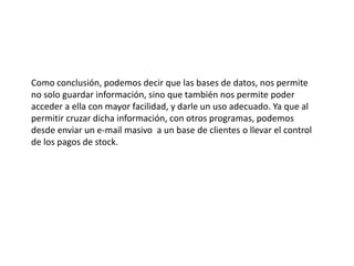 Como conclusión, podemos decir que las bases de datos, nos permite
no solo guardar información, sino que también nos permite poder
acceder a ella con mayor facilidad, y darle un uso adecuado. Ya que al
permitir cruzar dicha información, con otros programas, podemos
desde enviar un e-mail masivo a un base de clientes o llevar el control
de los pagos de stock.
 