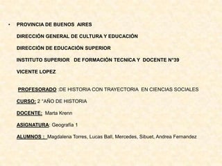 • PROVINCIA DE BUENOS AIRES
DIRECCIÓN GENERAL DE CULTURA Y EDUCACIÓN
DIRECCIÓN DE EDUCACIÓN SUPERIOR
INSTITUTO SUPERIOR DE FORMACIÓN TECNICA Y DOCENTE N°39
VICENTE LOPEZ
PROFESORADO :DE HISTORIA CON TRAYECTORIA EN CIENCIAS SOCIALES
CURSO: 2 °AÑO DE HISTORIA
DOCENTE: Marta Krenn
ASIGNATURA: Geografía 1
ALUMNOS : Magdalena Torres, Lucas Ball, Mercedes, Sibuet, Andrea Fernandez
 