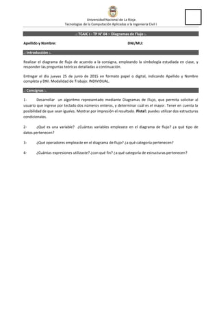 Universidad Nacional de La Rioja
Tecnologías de la Computación Aplicadas a la Ingeniería Civil I
.: TCAIC I - TP N° 04 – Diagramas de Flujo :.
Apellido y Nombre: DNI/MU:
.: Introducción :.
Realizar el diagrama de flujo de acuerdo a la consigna, empleando la simbología estudiada en clase, y
responder las preguntas teóricas detalladas a continuación.
Entregar el día jueves 23 de junio de 2016 en formato papel o digital, indicando Apellido y Nombre
completo y DNI. Modalidad de Trabajo: INDIVIDUAL.
.: Consignas :.
1- Desarrollar un algoritmo representado mediante Diagramas de Flujo, que permita solicitar al
usuario que ingrese por teclado dos números enteros, y determinar cuál es el mayor. Tener en cuenta la
posibilidad de que sean iguales. Mostrar por impresión el resultado. Pista!: puedes utilizar dos estructuras
condicionales.
2- ¿Qué es una variable? ¿Cuántas variables empleaste en el diagrama de flujo? ¿a qué tipo de
datos pertenecen?
3- ¿Qué operadores empleaste en el diagrama de flujo? ¿a qué categoría pertenecen?
4- ¿Cuántas expresiones utilizaste? ¿con qué fin? ¿a qué categoría de estructuras pertenecen?
 