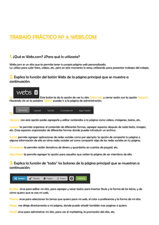 TRABAJO PRÁCTICO Nº 4: WEBS.COM


1. ¿Qué es Webs.com? ¿Para qué lo utilizaste?
Webs.com es un sitio que te permite tener tu propia página web personalizada.
Lo utilizo para subir fotos, videos, etc. pero en este momento lo estoy utilizando para presentar trabajos del colegio.


2. Explica la función del botón Webs de la página principal que se muestra a
continuación:



a)                       Este botón te da la opción de ver tu sitio (View site) y cerrar sesión con la opción “logout”.
Haciendo clic en la palabra “Webs” puedes ir a la página de administración.



b)

General: con esta opción podes agregarle y editar contenidos a la página como videos, imágenes, textos, etc.

Layout: te permite organizar el contenido de diferentes formas, agregar espacios después de cada texto, imagen,
etc. Crea espacios organizados de diferentes formas donde puedes introducir un archivo.

Social: permite agregar aplicaciones de redes sociales como por ejemplo: la opción de compartir tu página o
alguna información de ella en otras redes sociales así como compartir algo de las redes sociales en tu página.

Commerce: te permite recibir donativos de dinero y guardarlos en cuentas de paypal, etc.

App Feeds: te permite agregar la opción para aquellos que visiten la página de ser miembros de ella.


3. Explica la función de "todos" los botones de la página principal que se muestran a
continuación:




Builder: sirve para editar mi sitio, para agregar y sacar textos para insertar titulo y la forma de las letras, y de
cómo quiero que se vea mi web.

Theme: sirve para seleccionar los temas que quiero para mi web, el color a preferencia y la forma de mi sitio.

Pages: me dirige directamente a mi página, donde puedo añadir también mas paginas si quiero.

Panel: sirve para administrar mi sitio, para ver el marketing, la promoción del sitio, etc.
 