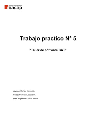 Trabajo practico N° 5
                    “Taller de software CAT”




Alumno: Michael Hermosilla.

Curso: Traducción, sección 1.

Prof. Asignatura: Jordán masías.
 