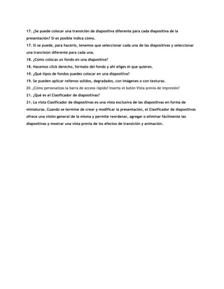 17. ¿Se puede colocar una transición de diapositiva diferente para cada diapositiva de la
presentación? Si es posible indica cómo.
17. Si se puede, para hacerlo, tenemos que seleccionar cada una de las diapositivas y seleccionar
una trancision diferente para cada una.
18. ¿Cómo colocas un fondo en una diapositiva?
18. Hacemos click derecho, formato del fondo y ahí eliges el que quieres.
19. ¿Qué tipos de fondos puedes colocar en una diapositiva?
19. Se pueden aplicar rellenos solidos, degradados, con imágenes o con texturas.
20. ¿Cómo personalizas la barra de acceso rápido? Inserta el botón Vista previa de impresión?
21. ¿Qué es el Clasificador de diapositivas?
21. La vista Clasificador de diapositivas es una vista exclusiva de las diapositivas en forma de
miniaturas. Cuando se termine de crear y modificar la presentación, el Clasificador de diapositivas
ofrece una visión general de la misma y permite reordenar, agregar o eliminar fácilmente las
diapositivas y mostrar una vista previa de los efectos de transición y animación.
 