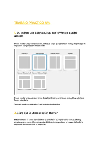 TRABAJO PRACTICO Nº5

1. ¿Al insertar una página nueva, qué formato le puedes
aplicar?

Puedo insertar una página estándar, en la cual tengo que ponerle un titulo y elegir la tipo de
disposición u organización del contenido:




Puedo insertar una página en forma de aplicación como una tienda online, blog, galería de
fotos o calendario.

También puedo agregar una página externa usando su link.



2.¿Para qué se utiliza el botón Theme?
El botón Theme se utiliza para cambiar el formato de la pagina (darle un nuevo tema)
completamente como el formato y color del título, textos y enlaces, la imagen de fondo, la
deposición del contenido de la pagina,etc.
 