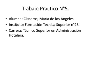 Trabajo Practico N°5.
• Alumna: Cisneros, María de los Ángeles.
• Instituto: Formación Técnica Superior n°23.
• Carrera: Técnico Superior en Administración
Hotelera.
 