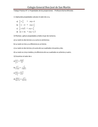 Colegio General Don José de San Martín
Trabajo Práctico N° 5: Propiedades de las proporciones - Profesora Karina Miranda -


1 ) Aplicando propiedades calcular el valor de x e y

     a)            ^   x+y = 2

     b)            ^   x+y =

     c)            ^ x-y =-
     d)             ^ x+y =

2) Plantear, aplicar propiedades y hallar el par de números.

a) su razón es dos tercios y su suma es veinticinco.

b) su razón es tres y su diferencia es un tercio.

c) su razón es dos tercios y la suma de sus cuadrados cincuenta y dos.

d) su razón es cinco medios y la diferencia de sus cuadrados es ochenta y cuatro.

3) Encontrar el valor de x

a)


b)


c)


d)
 