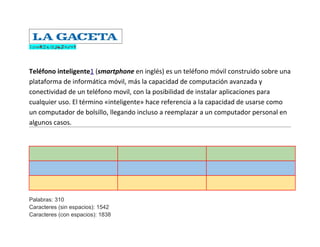 ↧⇄⇎₦♖╕⌫ℐ☯♬✯₆ⁿ⍒♅




Teléfono inteligente1 (smartphone en inglés) es un teléfono móvil construido sobre una
plataforma de informática móvil, más la capacidad de computación avanzada y
conectividad de un teléfono movil, con la posibilidad de instalar aplicaciones para
cualquier uso. El término «inteligente» hace referencia a la capacidad de usarse como
un computador de bolsillo, llegando incluso a reemplazar a un computador personal en
algunos casos.




Palabras: 310
Caracteres (sin espacios): 1542
Caracteres (con espacios): 1838
 