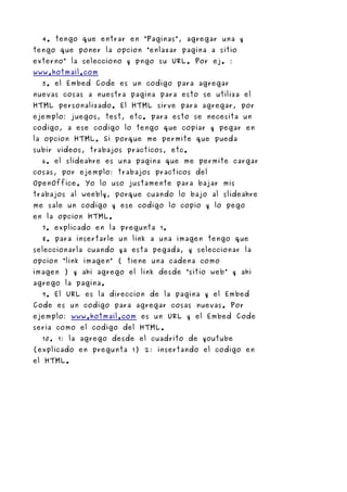 4. tengo que entrar en “Paginas”, agregar una y
tengo que poner la opcion “enlazar pagina a sitio
externo” la selecciono y pngo su URL. Por ej. :
www.hotmail.com
  5. el Embed Code es un codigo para agregar
nuevas cosas a nuestra pagina para esto se utiliza el
HTML personalizado. El HTML sirve para agregar, por
ejemplo: juegos, test, etc. para esto se necesita un
codigo, a ese codigo lo tengo que copiar y pegar en
la opcion HTML. Si porque me permite que pueda
subir videos, trabajos practicos, etc.
  6. el slideahre es una pagina que me permite cargar
cosas, por ejemplo: trabajos practicos del
OpenOffice. Yo lo uso justamente para bajar mis
trabajos al weebly, porque cuando lo bajo al slideahre
me sale un codigo y ese codigo lo copio y lo pego
en la opcion HTML.
  7. explicado en la pregunta 1.
  8. para insertarle un link a una imagen tengo que
seleccionarla cuando ya esta pegada, y seleccionar la
opcion “link imagen” ( tiene una cadena como
imagen ) y ahi agrego el link desde “sitio web” y ahi
agrego la pagina.
  9. El URL es la direccion de la pagina y el Embed
Code es un codigo para agregar cosas nuevas. Por
ejemplo: www.hotmail.com es un URL y el Embed Code
seria como el codigo del HTML.
  10. 1: la agrego desde el cuadrito de youtube
(explicado en pregunta 1) 2: insertando el codigo en
el HTML.
 