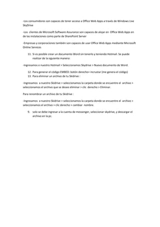 -Los consumidores son capaces de tener acceso a Office Web Apps a través de Windows Live
SkyDrive

-Los clientes de Microsoft Software Assurance son capaces de alojar en Office Web Apps en
de las instalaciones como parte de SharePoint Server

-Empresas y corporaciones también son capaces de usar Office Web Apps mediante Microsoft
Online Services

   11. Si es posible crear un documento Word sin tenerlo y teniendo Hotmail. Se puede
       realizar de la siguiente manera:

-Ingresamos e nuestro Hotmail > Seleccionamos Skydrive > Nuevo documento de Word.

   12. Para generar el código EMBED: botón derecho> incrustar (me genera el código)
   13. Para eliminar un archivo de tu Skidrive :

-Ingresamos a nuestro Skidrive > seleccionamos la carpeta donde se encuentre el archivo >
seleccionamos el archivo que se desee eliminar > clic derecho > Eliminar.

Para renombrar un archivo de tu Skidrive :

-Ingresamos a nuestro Skidrive > seleccionamos la carpeta donde se encuentre el archivo >
seleccionamos el archivo > clic derecho > cambiar nombre.

   9. solo se debe ingresar a la cuenta de messenger, seleccionar skydrive, y descargar el
      archivo en la pc.
 