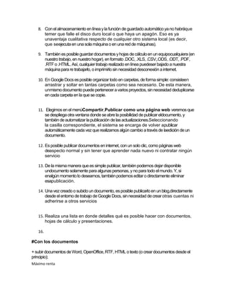8. Con el almacenamiento en línea y la función de guardado automático ya no habráque
      temer que falle el disco duro local o que haya un apagón. Eso es ya
      unaventaja cualitativa respecto de cualquier otro sistema local (es decir,
      que seejecuta en una sola máquina o en una red de máquinas).

   9. También es posible guardar documentos y hojas de cálculo en un equipocualquiera (en
      nuestro trabajo, en nuestro hogar), en formato .DOC, .XLS, .CSV,.ODS, .ODT, .PDF,
      .RTF o .HTML. Así, cualquier trabajo realizado en línea puedeser bajado a nuestra
      máquina para re trabajarlo, o imprimirlo sin necesidad desconexión a internet.

   10. En Google Docs es posible organizar todo en carpetas, de forma simple: consisteen
       arrastrar y soltar en tantas carpetas como sea necesario. De esta manera,
       unmismo documento puede pertenecer a varios proyectos, sin necesidad deduplicarse
       en cada carpeta en la que se copie.


   11. Elegimos en el menúCompartir,Publicar como una página web veremos que
       se despliega otra ventana donde se abre la posibilidad de publicar eldocumento, y
       también de automatizar la publicación de las actualizaciones.Seleccionando
       la casilla correspondiente, el sistema se encarga de volver apublicar
       automáticamente cada vez que realizamos algún cambio a través de laedición de un
       documento.

   12. Es posible publicar documentos en internet, con un solo clic, como páginas web
       deaspecto normal y sin tener que aprender nada nuevo ni contratar ningún
       servicio

   13. De la misma manera que es simple publicar, también podemos dejar disponible
       undocumento solamente para algunas personas, y no para todo el mundo. Y, si
       enalgún momento lo deseamos, también podemos editar o directamente eliminar
       esapublicación.

   14. Una vez creado o subido un documento, es posible publicarlo en un blog,directamente
       desde el entorno de trabajo de Google Docs, sin necesidad de crear otras cuentas ni
       adherirse a otros servicios


   15. Realiza una lista en donde detalles qué es posible hacer con documentos,
       hojas de cálculo y presentaciones.

   16.

#Con los documentos

+ subir documentos de Word, OpenOffice, RTF, HTML o texto (o crear documentos desde el
principio);
Máximo renta
 