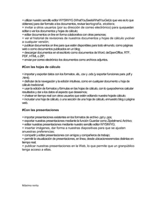+ utilizar nuestro sencillo editor WYSIWYG (WhatYouSeeIsWhatYouGet,lo que ves es lo que
obtienes) para dar formato a los documentos, revisar laortografía, etcétera;
+ invitar a otros usuarios (por su dirección de correo electrónico) para quepuedan
editar o ver los documentos y hojas de cálculo;
+ editar documentos on line en forma colaborativa con otras personas;
+ ver el historial de revisiones de nuestros documentos y hojas de cálculo yvolver
a cualquier versión;
+ publicar documentos on line para que estén disponibles para todo elmundo, como páginas
web o como documentos publicados en un blog;
+ descargar documentos en el escritorio como documentos de Word, deOpenOffice, RTF,
PDF, HTML o ZIP;
+ enviar por correo electrónico los documentos como archivos adjuntos.

#Con las hojas de cálculo

+ importar y exportar datos con los formatos .xls, .csv y .ods (y exportar funciones para .pdf y
.html);
+ disfrutar de la navegación y la edición intuitivas, como en cualquier documento u hoja de
cálculo tradicional;
+ usar la edición de formatos y fórmulas en las hojas de cálculo, con lo quepodremos calcular
resultados y dar a los datos el aspecto que deseemos;
+ chatear en tiempo real con otros usuarios que estén editando nuestra hojade cálculo;
+ incrustar una hoja de cálculo, o una sección de una hoja de cálculo, ennuestro blog o página
web.

#Con las presentaciones

+ importar presentaciones existentes en los formatos de archivo .ppt y .pps;
+ exportar nuestras presentaciones mediante la función Guardar como Zipdelmenú Archivo;
+ editar nuestras presentaciones mediante nuestro sencillo editor WYSIWYG;
+ insertar imágenes, dar forma a nuestras diapositivas para que se ajusten
anuestras preferencias;
+ compartir y editar presentaciones con amigos y compañeros de trabajo;
+ permitir la visualización de presentaciones, en línea, desde ubicacionesremotas distintas en
tiempo real;
+ publicar nuestras presentaciones en la Web, lo que permite que un granpúblico
tenga acceso a ellas.




Máximo renta
 