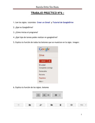 Narela Ortiz 5to Hum.
1
TRABAJO PRÁCTICO Nº6 :
1. Lee los sigtes. tutoriales Crear un Gmail y Tutorial de GoogleDrive
2. ¿Qué es GoogleDrive?
3. ¿Cómo inicias el programa?
4. ¿Qué tipo de tareas podes realizar en googledrive?
5. Explica la función de todos los botones que se muestran en la sigte. imagen:
6. Explica la función de los sigtes. botones
 