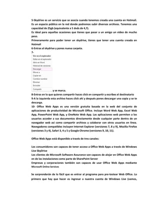 5-Skydrive es un servicio que se asocia cuando tenemos creada una cuenta en Hotmail.
Es un espacio público en la red donde podremos subir diversos archivos. Tenemos una
capacidad de 25gb (equivalente a 5 dvds de 4,7).
Es ideal para aquellas ocasiones que tienes que pasar a un amigo un video de mucho
peso.
Primeramente para poder tener un skydrive, tienes que tener una cuenta creada en
Hotmail
6-Entras al skydrive y pones nueva carpeta.
7-




                   y se marca.
8-Entras en lo que quieres compartir haces click en compartir y escribes el destinatario
9-A la izquierda esta archivo haces click ahí y después pones descargar una copia y se te
descarga.
10- Office Web Apps es una versión gratuita basada en la web del conjunto de
aplicaciones de productividad de Microsoft Office. Incluye Word Web App, Excel Web
App, PowerPoint Web App, y OneNote Web App. Las aplicaciones web permiten a los
usuarios acceder a sus documentos directamente desde cualquier parte dentro de un
navegador web así como compartir archivos y colaborar con otros usuarios en línea.
Navegadores compatibles incluyen Internet Explorer (versiones 7, 8 y 9), Mozilla Firefox
(versiones 3 y 4), Safari 3, 4 y 5 y Google Chrome (versiones 9, 10, 11).

Office Web Apps está disponible a través de tres canales:

Los consumidores son capaces de tener acceso a Office Web Apps a través de Windows
Live SkyDrive
Los clientes de Microsoft Software Assurance son capaces de alojar en Office Web Apps
en de las instalaciones como parte de SharePoint Server
Empresas y corporaciones también son capaces de usar Office Web Apps mediante
Microsoft Online Services

Se sorprenderán de lo fácil que es entrar al programa para pre-testear Web Office. Lo
primero que hay que hacer es ingresar a nuestra cuenta de Windows Live (vamos,
 