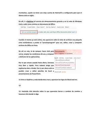 muchachos, ¿quién no tiene una vieja cuenta de Hotmail?) y configurarla para que el
idioma esté en inglés.


De allí, ir a SkyDrive (el servicio de almacenamiento gratuito y en la nube de Windows
Live) y subir como mínimo un documento de Office.




Cuando el mismo ya esté online, nos aparecerá sobre la vista de archivos una pequeña
cinta invitándonos a probar el “previewprogram” para ver, editar, crear y compartir
archivos de Office en línea.


De ahí en más, lo de siempre: hacer click para
unirse, aceptar las condiciones de uso, y empezar
a disfrutar de las aplicaciones.


Por lo que estuve usando hasta ahora, funciona
muy bien y rápido. Pero todavía tengo que
explorarlas bien a fondo. Eso sí, por ahora solo se
pueden crear y editar planillas de Excel y
presentaciones de PowerPoint.


11-Entra al skydrive y anda donde dice crear y aparecen los logos de Word exel etc.


12-


13- haciendo click derecho sobre lo que queremos borrar o cambiar de nombre y
hacemos click donde lo diga.
 