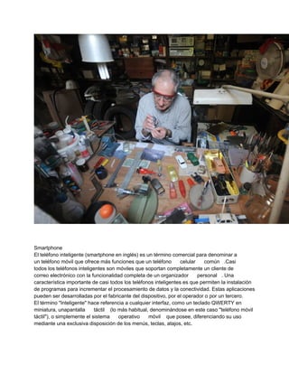 Smartphone
El teléfono inteligente (smartphone en inglés) es un término comercial para denominar a
un teléfono móvil que ofrece más funciones que un teléfono        celular    común .Casi
todos los teléfonos inteligentes son móviles que soportan completamente un cliente de
correo electrónico con la funcionalidad completa de un organizador        personal . Una
característica importante de casi todos los teléfonos inteligentes es que permiten la instalación
de programas para incrementar el procesamiento de datos y la conectividad. Estas aplicaciones
pueden ser desarrolladas por el fabricante del dispositivo, por el operador o por un tercero.
El término "Inteligente" hace referencia a cualquier interfaz, como un teclado QWERTY en
miniatura, unapantalla      táctil (lo más habitual, denominándose en este caso "teléfono móvil
táctil"), o simplemente el sistema     operativo    móvil que posee, diferenciando su uso
mediante una exclusiva disposición de los menús, teclas, atajos, etc.
 