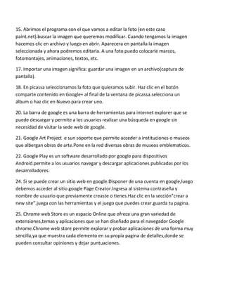 15. Abrimos el programa con el que vamos a editar la foto (en este caso
paint.net).buscar la imagen que queremos modificar. Cuando tengamos la imagen
hacemos clic en archivo y luego en abrir. Aparecera en pantalla la imagen
seleccionada y ahora podremos editarla. A una foto puedo colocarle marcos,
fotomontajes, animaciones, textos, etc.

17. Importar una imagen significa: guardar una imagen en un archivo(captura de
pantalla).

18. En picassa seleccionamos la foto que quieramos subir. Haz clic en el botón
comparte contenido en Google+ al final de la ventana de picassa.selecciona un
álbum o haz clic en Nuevo para crear uno.

20. La barra de google es una barra de herramientas para internet explorer que se
puede descargar y permite a los usuarios realizar una búsqueda en google sin
necesidad de visitar la sede web de google.

21. Google Art Project e sun soporte que permite acceder a instituciones o museos
que albergan obras de arte.Pone en la red diversas obras de museos emblematicos.

22. Google Play es un software desarrollado por google para dispositivos
Android.permite a los usuarios navegar y descargar aplicaciones publicadas por los
desarrolladores.

24. Si se puede crear un sitio web en google.Disponer de una cuenta en google,luego
debemos acceder al sitio google Page Creator.Ingresa al sistema contraseña y
nombre de usuario que previamente creaste o tienes.Haz clic en la sección”crear a
new site”.juega con las herramientas y el juego que puedes crear.guarda tu pagina.

25. Chrome web Store es un espacio Online que ofrece una gran variedad de
extensiones,temas y aplicaciones que se han diseñado para el navegador Google
chrome.Chrome web store permite explorar y probar aplicaciones de una forma muy
sencilla,ya que muestra cada elemento en su propia pagina de detalles,donde se
pueden consultar opiniones y dejar puntuaciones.
 