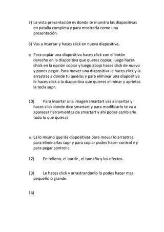 7) La vista presentación es donde te muestra las diapositivas
   en patalla completa y para mostrarla como una
   presentación.

8) Vas a insertar y haces click en nueva diapositiva.

9)    Para copiar una diapositiva haces click con el botón
      derecho en la diapositiva que queres copiar, luego haces
      chick en la opción copiar y luego abajo haces click de nuevo
      y pones pegar. Para mover una diapositiva le haces click y la
      arrastras a donde tu quieras y para eliminar una diapositiva
      le haces click a la diapositiva que quieres eliminar y aprietas
      la tecla supr.


10)    Para insertar una imagen smartart vas a insertar y
  haces click donde dice smartart y para modificarlo te va a
  aparecer herramientas de smartart y ahí podes cambiarle
  todo lo que quieras



11)   Es lo mismo que las diapositivas para mover lo arrastras
      para eliminarlas supr y para copiar podes hacer control v y
      para pegar control c.

12)        En relleno, el borde , el tamaño y los efectos.


13)   Le haces click y arrastrandonlo lo podes hacer mas
  pequeño o grande.


14)
 