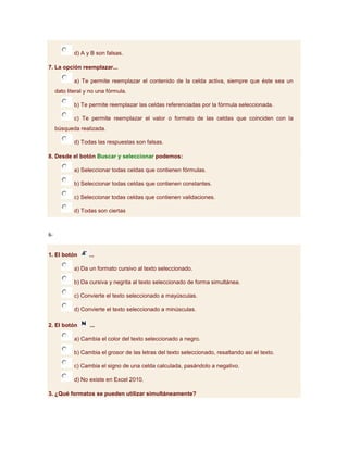 d) A y B son falsas.

7. La opción reemplazar...

             a) Te permite reemplazar el contenido de la celda activa, siempre que éste sea un
     dato literal y no una fórmula.

             b) Te permite reemplazar las celdas referenciadas por la fórmula seleccionada.

             c) Te permite reemplazar el valor o formato de las celdas que coinciden con la
     búsqueda realizada.

             d) Todas las respuestas son falsas.

8. Desde el botón Buscar y seleccionar podemos:

             a) Seleccionar todas celdas que contienen fórmulas.

             b) Seleccionar todas celdas que contienen constantes.

             c) Seleccionar todas celdas que contienen validaciones.

             d) Todas son ciertas



6-


1. El botón        ...

             a) Da un formato cursivo al texto seleccionado.

             b) Da cursiva y negrita al texto seleccionado de forma simultánea.

             c) Convierte el texto seleccionado a mayúsculas.

             d) Convierte el texto seleccionado a minúsculas.

2. El botón        ...

             a) Cambia el color del texto seleccionado a negro.

             b) Cambia el grosor de las letras del texto seleccionado, resaltando así el texto.

             c) Cambia el signo de una celda calculada, pasándolo a negativo.

             d) No existe en Excel 2010.

3. ¿Qué formatos se pueden utilizar simultáneamente?
 