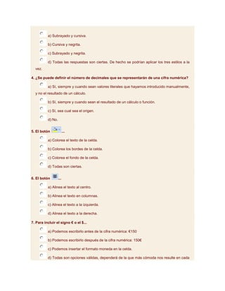 a) Subrayado y cursiva.

          b) Cursiva y negrita.

          c) Subrayado y negrita.

          d) Todas las respuestas son ciertas. De hecho se podrían aplicar los tres estilos a la
  vez.

4. ¿Se puede definir el número de decimales que se representarán de una cifra numérica?

          a) Sí, siempre y cuando sean valores literales que hayamos introducido manualmente,
  y no el resultado de un cálculo.

          b) Sí, siempre y cuando sean el resultado de un cálculo o función.

          c) Sí, sea cual sea el origen.

          d) No.


5. El botón              ...

          a) Colorea el texto de la celda.

          b) Colorea los bordes de la celda.

          c) Colorea el fondo de la celda.

          d) Todas son ciertas.


6. El botón        ...

          a) Alinea el texto al centro.

          b) Alinea el texto en columnas.

          c) Alinea el texto a la izquierda.

          d) Alinea el texto a la derecha.

7. Para incluir el signo € o el $...

          a) Podemos escribirlo antes de la cifra numérica: €150

          b) Podemos escribirlo después de la cifra numérica: 150€

          c) Podemos insertar el formato moneda en la celda.

          d) Todas son opciones válidas, dependerá de la que más cómoda nos resulte en cada
 