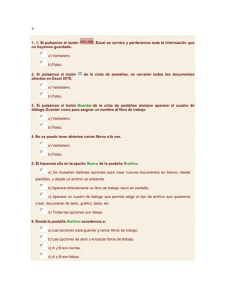 3-


1. 1. Si pulsamos el botón               , Excel se cerrará y perderemos toda la información que
no hayamos guardado.

            a) Verdadero.

            b) Falso.

2. Si pulsamos el botón             de la cinta de pestañas, se cerrarán todos los documentos
abiertos en Excel 2010.

            a) Verdadero.

            b) Falso.

3. Si pulsamos el botón Guardar de la cinta de pestañas siempre aparece el cuadro de
diálogo Guardar como para asignar un nombre al libro de trabajo

            a) Verdadero.

            b) Falso.

4. No se puede tener abiertos varios libros a la vez.

            a) Verdadero.

            b) Falso.

5. Si hacemos clic en la opción Nuevo de la pestaña Archivo.

            a) Se muestran distintas opciones para crear nuevos documentos en blanco, desde
     plantillas, o desde un archivo ya existente.

            b) Aparece directamente un libro de trabajo vacío en pantalla.

            c) Aparece un cuadro de diálogo que permite elegir el tipo de archivo que queremos
     crear: documento de texto, gráfico, tabla, etc.

            d) Todas las opciones son falsas.

6. Desde la pestaña Archivo accedemos a:

            a) Las opciones para guardar y cerrar libros de trabajo.

            b) Las opciones de abrir y empezar libros de trabajo.

            c) A y B son ciertas.

            d) A y B son falsas.
 