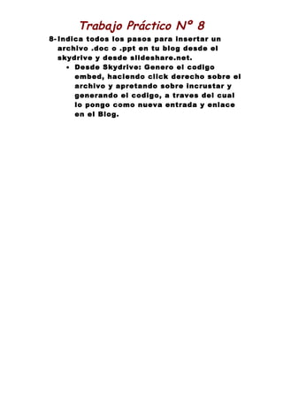 Trabajo Práctico Nº 8
8- Indica todos los pasos para insertar un
   archivo .doc o .ppt en tu blog desde el
   skydrive y desde slideshare.net.
     • Desde Skydrive: Genero el codigo
       embed, haciendo click derecho sobre el
       archivo y apretando sobre incrustar y
       generando el codigo, a traves del cual
       lo pongo como nueva entrada y enlace
       en el Blog.
 