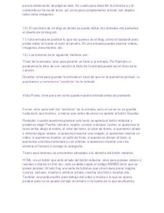 para la elaboración de páginas web. Es usado para describir la estructura y el
contenido en forma de texto, así como para complementar el texto con objetos
tales como imágenes.



10)- El escritorio de mi blog es donde yo puedo editar mis entradas mis pestañas
el diseño de mi blog etc.

11)-Una entrada es postear lo que vos quieras en el blog, como el facebook pero
podes editar la fuente el color el tamaño. En una entrada puedes insertar videos,
imágenes, documentos, etc.

12)- Los botones de la siguiente Ventana son:

Titulo de la entrada: sirve para ponerle un titulo a la entrada, Por Ejemplo: si
posteamos la letra de una canción el titulo de la entrada puede ser el titulo de la
canción.

Guardar: sirve para guardar la entrada en caso de que no la queramos postear la
guardamos y cerramos el “escritorio” de la entrada.



Vista Previa: sirve para ver como quedo nuestra entrada antes de postearla



Cerrar: sirve para salir del “escritorio” de la entrada, pero al cerrar no se guarda
nada de lo que hicimos, a menos que antes de cerrar se apriete el botón Guardar.

Redactar: cuando queremos postear solo texto se aprieta el botón redactar y
podemos elegir Fuente, tamaño, negrita, cursiva, subrayar, tachar, si queremos el
texto arriba abajo al medio, el color del texto, el color de fondo, si queremos añadir
o eliminar algún enlace, si queremos insertar una imagen, si queremos insertar un
video, si queremos insertar un salto de línea, si queremos alinear el texto, si
queremos una lista numerada o con viñetas, si queremos insertar una cita,
eliminar el formato o corregir la autografía.

Todos esos botones se encuentran alineados a la derecha del botón redactar.

HTML: es un botón que está al lado del botón redactar, sirve para postear videos o
revistas o diarios on line etc., solo se debe copiar el código EMBED de lo que se
quiere postear. Al lado hay una serie de botones que sirven para poner negrita,
cursiva, tachado, insertar o eliminar enlace, insertar una foto o insertar cita.
También se puede escribir pero debajo del video o revista o lo que se quiera
postear pero no se puede corregir el tamaño ni la fuente de lo que escribamos.
 