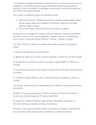 13)- Gadget: Un gadget o dispositivos electrónicos1 es un dispositivo que tiene un
propósito y una función específica, generalmente de pequeñas proporciones,
práctico y a la vez novedoso. Los gadgets suelen tener un diseño más ingenioso
que el de la tecnología corriente.

Para añadir un gadget se siguen los siguientes pasos:

   1. Selecciona Insertar > Gadget. Aparecerá la ventana Añadir gadget, desde
      donde puedes seleccionar gadgets de diferentes categorías, incluidos
      gráficos, tablas y mapas.
   2. Haz clic en Añadir a hoja de cálculo para insertar un gadget.

Al hacer clic en un gadget de la hoja de cálculo, aparece un borde gris alrededor
del mismo, junto con un menú desplegable "Gadget". Haz clic en Gadget para
abrir el menú y selecciona Editar, Eliminar, Publicar, o Añadir a iGoogle.

14)- Para insertar un video en la entrada de mi blog se siguen los siguientes
pasos:

1) Se busca el video que se quiere postear

2) debajo del video hay un botón que dice compartir, y luego uno que dice insertar

3) se selecciona ese botón se copia y se pega el código EMBED o HTML en la
entrada

4) Si queremos podemos escribir algo en la parte inferior del video ya insertado en
la entrada

5) se aprieta el botón Publicar y listo. También podemos agregarle un titulo a la
entrada

15)- Diseño: añade, suprime y edita gadgets de mi blog los cuales puedo cambiar
de posición.

Plantilla: Sirve para personalizar el fondo, el diseño, los colores, las fuentes y
mucho mas, tanto el blog de la PC como el del Móvil.

Configuración: Básico: Podemos editar el titulo, descripción, privacidad, la
dirección del blog, los autores del blog y los lectores.

Entradas y comentarios: podemos editar el máximo de entradas, la ubicación de
los comentario, editar quien puede comentarlos, la moderación de los
 