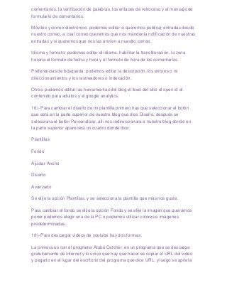 comentarios, la verificación de palabras, los enlaces de retroceso y el mensaje de
formulario de comentarios.

Móviles y correo electrónico: podemos editar si queremos publicar entradas desde
nuestro correo, a cual correo queremos que nos mándenla notificación de nuestras
entradas y si queremos que nos las envíen a nuestro correo.

Idioma y formato: podemos editar el idioma, habilitar la transliteración, la zona
horaria el formato de fecha y hora y el formato de hora de los comentarios.

Preferencias de búsqueda: podemos editar la descripción, los errores o re
direccionamientos y los rastreadores o indexación.

Otros: podemos editar las herramientas del blog el feed del sitio el open id el
contenido para adultos y el google analytics.

16)- Para cambiar el diseño de mi plantilla primero hay que seleccionar el botón
que está en la parte superior de nuestro blog que dice Diseño, después se
selecciona el botón Personalizar, allí nos redireccionara a nuestro blog donde en
la parte superior aparecerá un cuadro donde dice:

Plantillas

Fondo

Ajustar Ancho

Diseño

Avanzado

Se elije la opción Plantillas, y se selecciona la plantilla que más nos guste.

Para cambiar el fondo se elije la opción Fondo y se elije la imagen que queramos
poner podemos elegir una de la PC o podemos utilizar colores e imágenes
predeterminadas.

18)- Para descargar videos de youtube hay dos formas:

La primera es con el programa Atube Catcher: es un programa que se descarga
gratuitamente de internet y lo único que hay que hacer es copiar el URL del video
y pegarlo en el lugar del escritorio del programa que dice URL: y luego se aprieta
 
