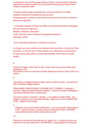 Si deseamos que nuestra imagen tenga un título y una descripción debemos
seleccionar la primera casilla, en caso contrario que queramos solamente la
imagen la segunda casilla.


 Al subir nuestra imagen la guardamos y volvemos hacer clic en editar
Cabecera, para que nos aparezcan las opciones.
Probablemente si el título y la descripción lo queremos en el centro, entonces
hacemos lo siguiente:


 Ir a Plantilla, después a Edición de HTML (no Expandir plantillas de artilugios).
Ahora buscamos lo siguiente:
#header y #header .description
Tanto al primero como al segundo le agregamos después:
Text-align: center;


Si en tu plantilla existe esto, lo modificas a tu gusto.-


La imagen que vas a colocar en la cabecera tiene que tener un ancho de 710px
(píxeles) y un alto de 120 px. Estos valores son simplemente un aproximado.
En todo caso puedes fijarte en donde dice #header, ahí te indica un ancho
(width).


5-

Insertar la imagen, hacer click en ella, y hacer click en la opción enlace para
agregarle un link.
Para añadir un link en una frase, se debe seleccionar la frase y hacer click en el
enlace.

6-

Para elegir un Gadget externo al blog, vamos “añade tu propio “ y ponemos la
URL de nuestro Gadget externo.

PARA SUBIR VIDEOS DESDE YOUTUBE HAY 2 FORMAS: 1 entrando a
youtube , abajo del video le damos compartir , buscamos el signo del Blogger, y
nos publica directamente a nuestro blog ,

Y la otra es entrar a compartir –insertar , y nos saldrá el código HTML , ese
código lo copiamos y en la entrada del blog , elegimos en vez de REDACTAR ,
HTML, i pegamos ese código.

7-
     Debemos crear el documento de Skydrive, una vez guardado, descargarlo a
     la PC, luego entramos a nuestra cuenta d slideshare, entrar a UPLOAD
     luego seleccionamos insertar el documento y listo

12-

Para hacer una lista en grooveshark.com, goear.com y mixpod.com hay que
crearse una cuenta, luego entrar a MI MUSICA, Luego agregar la música que
 