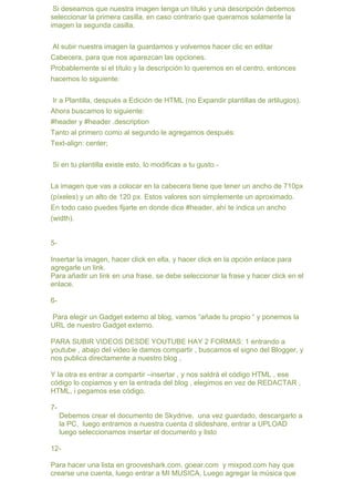 Si deseamos que nuestra imagen tenga un título y una descripción debemos
seleccionar la primera casilla, en caso contrario que queramos solamente la
imagen la segunda casilla.


 Al subir nuestra imagen la guardamos y volvemos hacer clic en editar
Cabecera, para que nos aparezcan las opciones.
Probablemente si el título y la descripción lo queremos en el centro, entonces
hacemos lo siguiente:


 Ir a Plantilla, después a Edición de HTML (no Expandir plantillas de artilugios).
Ahora buscamos lo siguiente:
#header y #header .description
Tanto al primero como al segundo le agregamos después:
Text-align: center;


Si en tu plantilla existe esto, lo modificas a tu gusto.-


La imagen que vas a colocar en la cabecera tiene que tener un ancho de 710px
(píxeles) y un alto de 120 px. Estos valores son simplemente un aproximado.
En todo caso puedes fijarte en donde dice #header, ahí te indica un ancho
(width).


5-

Insertar la imagen, hacer click en ella, y hacer click en la opción enlace para
agregarle un link.
Para añadir un link en una frase, se debe seleccionar la frase y hacer click en el
enlace.

6-

Para elegir un Gadget externo al blog, vamos “añade tu propio “ y ponemos la
URL de nuestro Gadget externo.

PARA SUBIR VIDEOS DESDE YOUTUBE HAY 2 FORMAS: 1 entrando a
youtube , abajo del video le damos compartir , buscamos el signo del Blogger, y
nos publica directamente a nuestro blog ,

Y la otra es entrar a compartir –insertar , y nos saldrá el código HTML , ese
código lo copiamos y en la entrada del blog , elegimos en vez de REDACTAR ,
HTML, i pegamos ese código.

7-
     Debemos crear el documento de Skydrive, una vez guardado, descargarlo a
     la PC, luego entramos a nuestra cuenta d slideshare, entrar a UPLOAD
     luego seleccionamos insertar el documento y listo

12-

Para hacer una lista en grooveshark.com, goear.com y mixpod.com hay que
crearse una cuenta, luego entrar a MI MUSICA, Luego agregar la música que
 