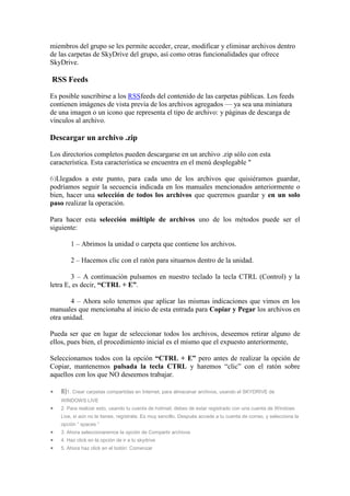 miembros del grupo se les permite acceder, crear, modificar y eliminar archivos dentro
de las carpetas de SkyDrive del grupo, así como otras funcionalidades que ofrece
SkyDrive.

RSS Feeds

Es posible suscribirse a los RSSfeeds del contenido de las carpetas públicas. Los feeds
contienen imágenes de vista previa de los archivos agregados — ya sea una miniatura
de una imagen o un icono que representa el tipo de archivo: y páginas de descarga de
vínculos al archivo.

Descargar un archivo .zip

Los directorios completos pueden descargarse en un archivo .zip sólo con esta
característica. Esta característica se encuentra en el menú desplegable "

6)Llegados a este punto, para cada uno de los archivos que quisiéramos guardar,
podríamos seguir la secuencia indicada en los manuales mencionados anteriormente o
bien, hacer una selección de todos los archivos que queremos guardar y en un solo
paso realizar la operación.

Para hacer esta selección múltiple de archivos uno de los métodos puede ser el
siguiente:

       1 – Abrimos la unidad o carpeta que contiene los archivos.

       2 – Hacemos clic con el ratón para situarnos dentro de la unidad.

        3 – A continuación pulsamos en nuestro teclado la tecla CTRL (Control) y la
letra E, es decir, “CTRL + E”.

        4 – Ahora solo tenemos que aplicar las mismas indicaciones que vimos en los
manuales que mencionaba al inicio de esta entrada para Copiar y Pegar los archivos en
otra unidad.

Pueda ser que en lugar de seleccionar todos los archivos, deseemos retirar alguno de
ellos, pues bien, el procedimiento inicial es el mismo que el expuesto anteriormente,

Seleccionamos todos con la opción “CTRL + E” pero antes de realizar la opción de
Copiar, mantenemos pulsada la tecla CTRL y haremos ―clic‖ con el ratón sobre
aquellos con los que NO deseemos trabajar.

   8)1. Crear carpetas compartidas en Internet, para almacenar archivos, usando el SKYDRIVE de
   WINDOWS LIVE
   2. Para realizar esto, usando tu cuenta de hotmail, debes de estar registrado con una cuenta de Windows
   Live, si aún no la tienes, regístrate. Es muy sencillo. Después accede a tu cuenta de correo, y selecciona la
   opción “ spaces ”
   3. Ahora seleccionaremos la opción de Compartir archivos
   4. Haz click en la opción de ir a tu skydrive
   5. Ahora haz click en el botón: Comenzar
 