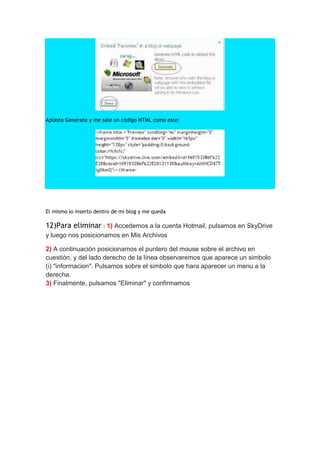 Aplasto Generate y me sale un código HTML como este:




El mismo lo inserto dentro de mi blog y me queda

12)Para eliminar : 1) Accedemos a la cuenta Hotmail, pulsamos en SkyDrive
y luego nos posicionamos en Mis Archivos

2) A continuación posicionamos el puntero del mouse sobre el archivo en
cuestión, y del lado derecho de la línea observaremos que aparece un simbolo
(i) "informacion". Pulsamos sobre el simbolo que hara aparecer un menu a la
derecha.
3) Finalmente, pulsamos "Eliminar" y confirmamos
 