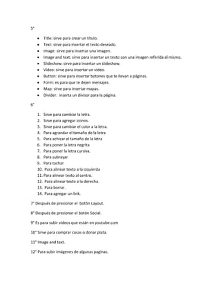 5°

        Title: sirve para crear un título.
        Text: sirve para insertar el texto deseado.
        Image: sirve para insertar una imagen.
        Image and text: sirve para insertar un texto con una imagen referida al mismo.
        Slideshow: sirve para insertar un slideshow.
        Video: sirve para insertar un video.
        Button: sirve para insertar botones que te llevan a páginas.
        Form: es para que te dejen mensajes.
        Map: sirve para insertar mapas.
        Divider: inserta un divisor para la página.

6°

     1. Sirve para cambiar la letra.
     2. Sirve para agregar iconos.
     3. Sirve para cambiar el color a la letra.
     4. Para agrandar el tamaño de la letra
     5. Para achicar el tamaño de la letra
     6. Para poner la letra negrita
     7. Para poner la letra cursiva.
     8. Para subrayar
     9. Para tachar
     10. Para alinear texto a la izquierda
     11. Para alinear texto al centro.
     12. Para alinear texto a la derecha.
     13. Para borrar.
     14. Para agregar un link.

7° Después de presionar el botón Layout.

8° Después de presionar el botón Social.

9° Es para subir videos que están en youtube.com

10° Sirve para comprar cosas o donar plata.

11° Image and text.

12° Para subir imágenes de algunas paginas.
 
