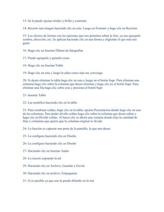 13- Se le puede ajustar nitidez y brillo y contraste

14- Recorto una imagen haciendo clic en esta. Luego en Formato y hago clic en Recortes

15- Los efectos de formas son las opciones que nos permiten editar la foto, ya sea agregarle
sombra, dirección, etc. Se aplican haciendo clic en una forma y eligiendo el que más nos
guste

16- Hago clic en Insertar/Álbum de fotografías

17- Puedo agregarle y quitarle cosas

18- Hago clic en Insertar/Tabla

19- Hago clic en esta y luego la edito como más me convenga

20- Si deseo eliminar la tabla hago clic en esta y luego en el botón Supr. Para eliminar una
columna hago clic sobre la columan que deseo eliminar y hago clic en el botón Supr. Para
eliminar una fila hago clic sobre esta y presiono el botón Supr

21- Insertar Tabla

22- Las modifico haciendo clic en la tabla

23- Para combinar celdas, hago clic en la tabla, opción Presentacion donde hago clic en una
de las columnas. Para poder dividir celdas hago clic sobre la columna que deseo editar y
hago clic en Dividir celdas. Al hacer clic se abrirá una ventana donde elijo la cantidad de
filas y columnas que quiero que la columna original se divida.

24- La función es capturar una parte de la pantalla, la que uno desee

25- La configuro haciendo clic en Diseño

26- La configuro haciendo clic en Diseño

27- Haciendo clic en Insertar Audio

28- Lo inserto copiando la url

29- Haciendo clic en Archivo, Guardar y Enviar

30- Haciendo clic en archivo, Empaquetar

31- Si es posible ya que uno la puede difundir en la red
 