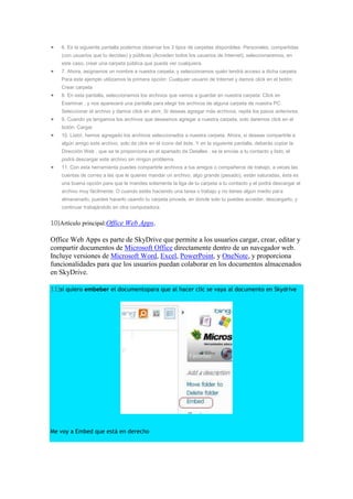 6. Es la siguiente pantalla podemos observar los 3 tipos de carpetas disponibles: Personales, compartidas
    (con usuarios que tu decidas) y públicas (Acceden todos los usuarios de Internet), seleccionaremos, en
    este caso, crear una carpeta pública que pueda ver cualquiera.
    7. Ahora, asignamos un nombre a nuestra carpeta, y seleccionamos quién tendrá acceso a dicha carpeta.
    Para este ejemplo utilizamos la primera opción: Cualquier usuario de Internet y damos click en el botón:
    Crear carpeta
    8. En esta pantalla, seleccionamos los archivos que vamos a guardar en nuestra carpeta: Click en
    Examinar , y nos aparecerá una pantalla para elegir los archivos de alguna carpeta de nuestra PC.
    Seleccionar el archivo y damos click en abrir, Si deseas agregar más archivos, repite los pasos anteriores.
    9. Cuando ya tengamos los archivos que deseamos agregar a nuestra carpeta, solo daremos click en el
    botón: Cargar
    10. Listo!, hemos agregado los archivos seleccionados a nuestra carpeta. Ahora, si deseas compartirle a
    algún amigo este archivo, solo da click en el ícono del éste. Y en la siguiente pantalla, deberás copiar la
    Dirección Web , que se te proporciona en el apartado de Detalles , se la envías a tu contacto y listo, el
    podrá descargar este archivo sin ningún problema.
    11. Con esta herramienta puedes compartirle archivos a tus amigos o compañeros de trabajo, a veces las
    cuentas de correo a las que le quieres mandar un archivo, algo grande (pesado), están saturadas, ésta es
    una buena opción para que le mandes solamente la liga de tu carpeta a tu contacto y el podrá descargar el
    archivo muy fácilmente. O cuando estés haciendo una tarea o trabajo y no tienes algún medio para
    almacenarlo, puedes hacerlo usando tu carpeta privada, en donde solo tu puedes acceder, descargarlo, y
    continuar trabajándolo en otra computadora.


10)Artículo principal:Office Web Apps.

Office Web Apps es parte de SkyDrive que permite a los usuarios cargar, crear, editar y
compartir documentos de Microsoft Office directamente dentro de un navegador web.
Incluye versiones de Microsoft Word, Excel, PowerPoint, y OneNote, y proporciona
funcionalidades para que los usuarios puedan colaborar en los documentos almacenados
en SkyDrive.

11)si quiero embeber el documentopara que al hacer clic se vaya al documento en Skydrive




Me voy a Embed que está en derecho
 