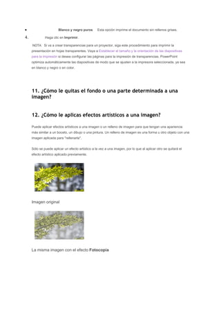 •                      Blanco y negro puros        Esta opción imprime el documento sin rellenos grises.

4.            Haga clic en Imprimir.

     NOTA Si va a crear transparencias para un proyector, siga este procedimiento para imprimir la
     presentación en hojas transparentes. Vaya a Establecer el tamaño y la orientación de las diapositivas
     para la impresión si desea configurar las páginas para la impresión de transparencias. PowerPoint
     optimiza automáticamente las diapositivas de modo que se ajusten a la impresora seleccionada, ya sea
     en blanco y negro o en color.




     11. ¿Cómo le quitas el fondo o una parte determinada a una
     imagen?


     12. ¿Cómo le aplicas efectos artísticos a una imagen?

     Puede aplicar efectos artísticos a una imagen o un relleno de imagen para que tengan una apariencia
     más similar a un boceto, un dibujo o una pintura. Un relleno de imagen es una forma u otro objeto con una
     imagen aplicada para "rellenarla".


     Sólo se puede aplicar un efecto artístico a la vez a una imagen, por lo que al aplicar otro se quitará el
     efecto artístico aplicado previamente.




     Imagen original




     La misma imagen con el efecto Fotocopia
 