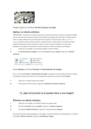 Imagen original con el efecto Escala de grises con lápiz

     Aplicar un efecto artístico
     IMPORTANTE Comprimir una imagen para reducir el tamaño del archivo cambia la cantidad de detalles
     que se conservan en la imagen de origen. Esto significa que después de comprimirla, la imagen puede
     tener un aspecto diferente al que tenía antes de la compresión. Por esta razón, debe comprimir la
     imagen y guardar el archivo antes de aplicar un efecto artístico. Puede rehacer la compresión incluso
     después de guardar el archivo, siempre y cuando no haya cerrado el programa con el que esté
     trabajando, si al aplicar la compresión y el efecto artístico no obtiene el aspecto que deseaba.
1.            Haga clic en la imagen a la que desea agregar un efecto artístico.

2.            En Herramientas de imagen, en la ficha Formato del grupo Ajustar, haga clic en Efectos
     artísticos.




     Grupo Ajustar en la ficha Formato en Herramientas de imagen

     Si no ve las fichas Formato o Herramientas de imagen, asegúrese de que ha seleccionado una imagen.
     Es posible que deba hacer doble clic en la imagen para seleccionarla y abrir la ficha Formato.


3.            Haga clic en el efecto artístico que desee.

4.            Para ajustar el efecto artístico, haga clic en Opciones de efectos artísticos.




                   13. ¿Qué correcciones se le pueden hacer a una imagen?


     Eliminar un efecto artístico
1.            Haga clic en la imagen con el efecto artístico que desea quitar.

2.            En la ficha Formato del grupo Ajustar, haga clic en Efectos artísticos.

3.            En la galería Efectos artísticos, haga clic en el primer efecto, Ninguno.


     Para quitar todos los efectos agregados a una imagen, incluidos los efectos de otras galerías y no sólo los
     de la galería Efectos artísticos, haga clic enRestablecer imagen.
 