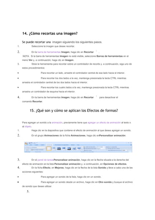 14. ¿Cómo recortas una imagen?

     Se puede recortar una imagen siguiendo los siguientes pasos.
1.             Seleccione la imagen que desee recortar.

2.             En la barra de herramientas Imagen, haga clic en Recortar          .
     NOTA Si la barra de herramientas Imagen no está visible, seleccione Barras de herramientas en el
     menú Ver y, a continuación, haga clic en Imagen.
3.             Sitúe la herramienta para recortar sobre un controlador de recorte y, a continuación, siga uno de
     estos procedimientos:

•                       Para recortar un lado, arrastre el controlador central de ese lado hacia el interior.

•                       Para recortar los dos lados a la vez, mantenga presionada la tecla CTRL mientras
     arrastra el controlador central de los dos lados hacia el interior.

•                       Para recortar los cuatro lados a la vez, mantenga presionada la tecla CTRL mientras
     arrastra un controlador de esquina hacia el interior.

4.             En la barra de herramientas Imagen, haga clic en Recortar              para desactivar el
     comando Recortar.



              15. ¿Qué son y cómo se aplican los Efectos de formas?


     Para agregar un sonido a la animación, previamente tiene que agregar un efecto de animación al texto o
     al objeto.
1.             Haga clic en la diapositiva que contiene el efecto de animación al que desea agregar un sonido.

2.             En el grupo Animaciones de la ficha Animaciones, haga clic enPersonalizar animación.




3.             En el panel de tareasPersonalizar animación, haga clic en la flecha situada a la derecha del
     efecto de animación en la lista Personalizar animación y, a continuación, en Opciones de efectos.
4.             En la ficha Efecto, en Mejoras, haga clic en la flecha de la lista Sonido y lleve a cabo una de las
     acciones siguientes:

•                       Para agregar un sonido de la lista, haga clic en un sonido.

•                       Para agregar un sonido desde un archivo, haga clic en Otro sonido y busque el archivo
     de sonido que desee utilizar.

         5.
 