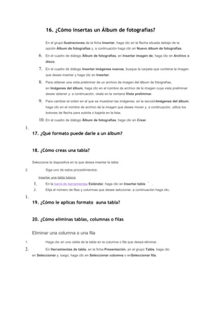 16. ¿Cómo insertas un Álbum de fotografías?

                En el grupo Ilustraciones de la ficha Insertar, haga clic en la flecha situada debajo de la
                opción Álbum de fotografías y, a continuación haga clic en Nuevo álbum de fotografías.

           6.   En el cuadro de diálogo Álbum de fotografías, en Insertar imagen de, haga clic en Archivo o
                disco.

           7.   En el cuadro de diálogo Insertar imágenes nuevas, busque la carpeta que contiene la imagen
                que desee insertar y haga clic en Insertar.

           8.   Para obtener una vista preliminar de un archivo de imagen del álbum de fotografías,
                en Imágenes del álbum, haga clic en el nombre de archivo de la imagen cuya vista preliminar
                desee obtener y; a continuación, véala en la ventana Vista preliminar.

           9.   Para cambiar el orden en el que se muestran las imágenes, en la secciónImágenes del álbum,
                haga clic en el nombre de archivo de la imagen que desee mover y, a continuación, utilice los
                botones de flecha para subirla o bajarla en la lista.

           10. En el cuadro de diálogo Álbum de fotografías, haga clic en Crear.
1.
     17. ¿Qué formato puede darle a un álbum?


     18. ¿Cómo creas una tabla?

     Seleccione la diapositiva en la que desea insertar la tabla

2.              Siga uno de estos procedimientos:

           Insertar una tabla básica
      1.        En la barra de herramientas Estándar, haga clic en Insertar tabla       .
      2.        Elija el número de filas y columnas que desee selccionar, a continuación haga clic.

1.
     19. ¿Cómo le aplicas formato auna tabla?


     20. ¿Cómo eliminas tablas, columnas o filas


     Eliminar una columna o una fila
1.              Haga clic en una celda de la tabla en la columna o fila que desea eliminar.

2.              En Herramientas de tabla, en la ficha Presentación, en el grupo Tabla, haga clic
     en Seleccionar y, luego, haga clic en Seleccionar columna o enSeleccionar fila.
 